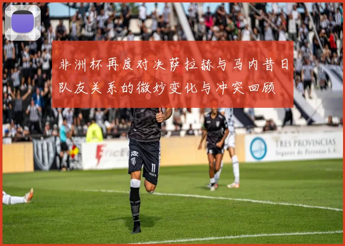 非洲杯再度对决萨拉赫与马内昔日队友关系的微妙变化与冲突回顾
