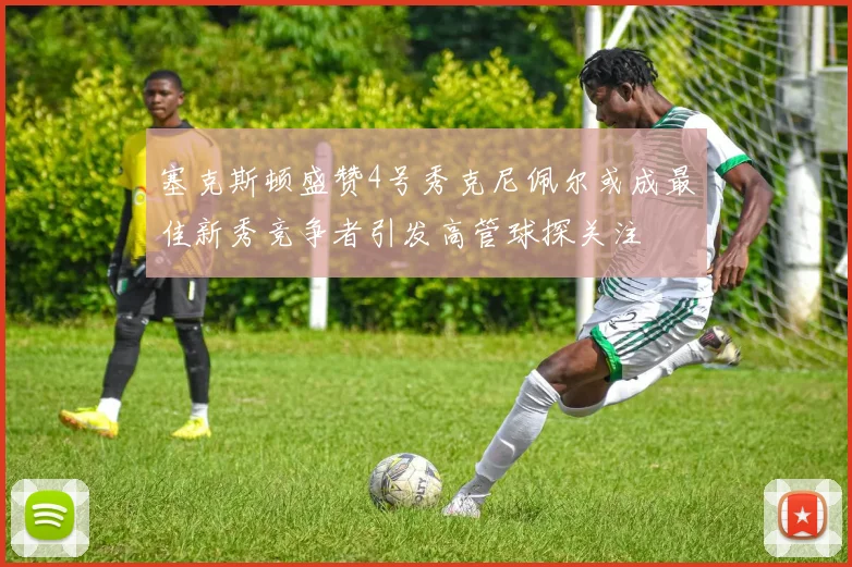塞克斯顿盛赞4号秀克尼佩尔或成最佳新秀竞争者引发高管球探关注