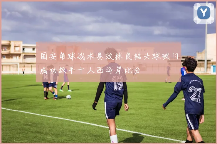 国安角球战术奏效林良铭头球破门成功扳平十人西海岸比分