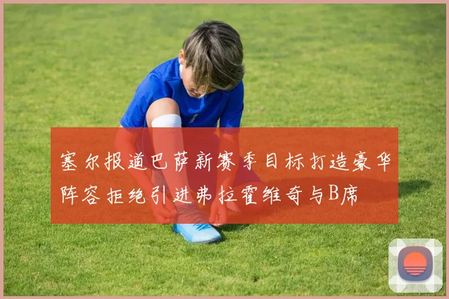 塞尔报道巴萨新赛季目标打造豪华阵容拒绝引进弗拉霍维奇与B席