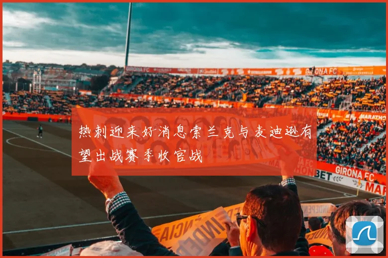 热刺迎来好消息索兰克与麦迪逊有望出战赛季收官战