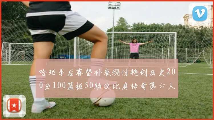哈珀季后赛替补表现惊艳创历史200分100篮板50助攻比肩传奇第六人