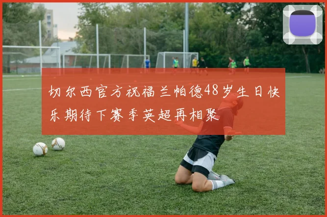 切尔西官方祝福兰帕德48岁生日快乐期待下赛季英超再相聚