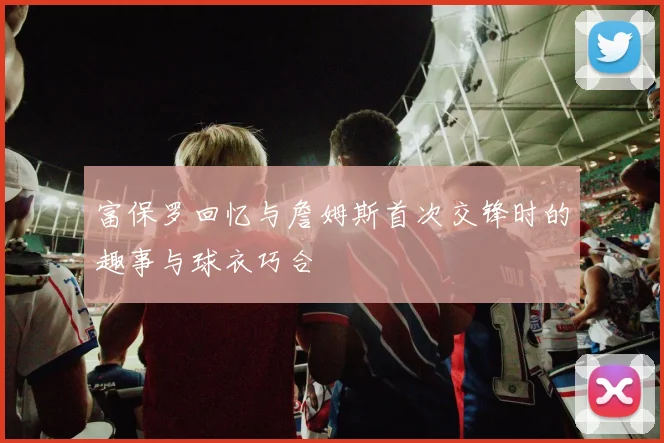 富保罗回忆与詹姆斯首次交锋时的趣事与球衣巧合