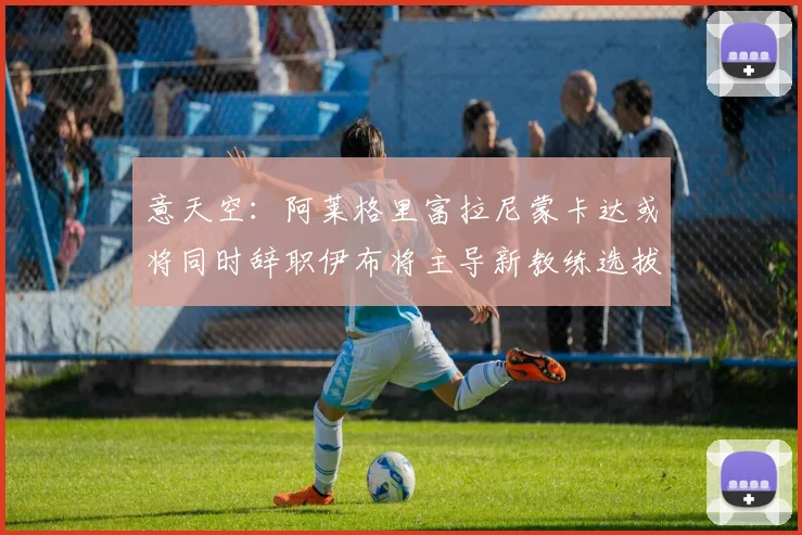 意天空：阿莱格里富拉尼蒙卡达或将同时辞职伊布将主导新教练选拔工作