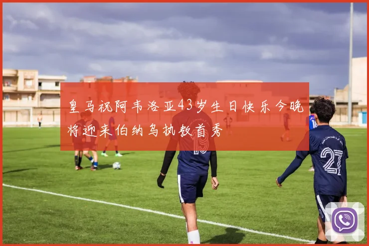 皇马祝阿韦洛亚43岁生日快乐今晚将迎来伯纳乌执教首秀