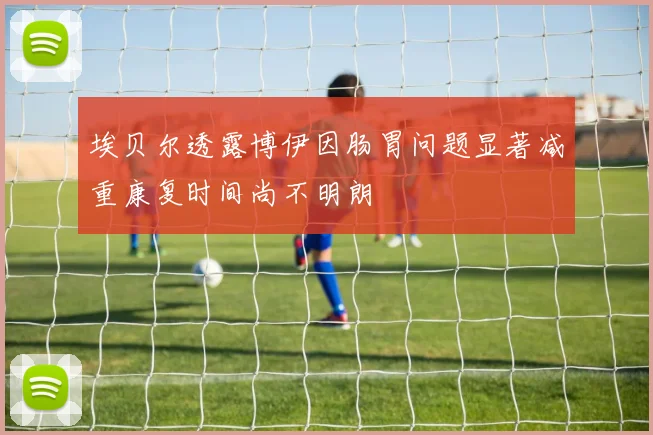 埃贝尔透露博伊因肠胃问题显著减重康复时间尚不明朗
