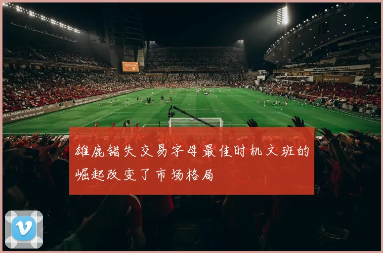 雄鹿错失交易字母最佳时机文班的崛起改变了市场格局